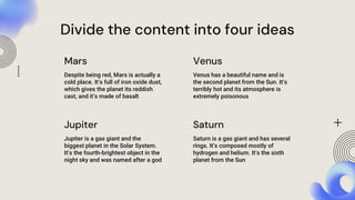 Despite being red, Mars is actually a
cold place. It’s full of iron oxide dust,
which gives the planet its reddish
cast, and it’s made of basalt
Venus has a beautiful name and is
the second planet from the Sun. It’s
terribly hot and its atmosphere is
extremely poisonous
Jupiter is a gas giant and the
biggest planet in the Solar System.
It’s the fourth-brightest object in the
night sky and was named after a god
Saturn is a gas giant and has several
rings. It’s composed mostly of
hydrogen and helium. It’s the sixth
planet from the Sun
Mars
Jupiter
Venus
Saturn
Divide the content into four ideas
 