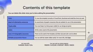 Contents of this template
You can delete this slide when you’re done editing the presentation
Fonts To view this template correctly in PowerPoint, download and install the fonts we used
Used and alternative resources An assortment of graphic resources that are suitable for use in this presentation
Thanks slide You must keep it so that proper credits for our design are given
Colors All the colors used in this presentation
Icons and infographic resources These can be used in the template, and their size and color can be edited
Editable presentation theme You can edit the master slides easily. For more info, click here
For more info:
SLIDESGO | BLOG | FAQs
You can visit our sister projects:
FREEPIK | FLATICON | STORYSET | WEPIK | VIDEVO
 