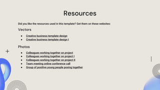 Resources
Did you like the resources used in this template? Get them on these websites:
Vectors
● Creative business template design
● Creative business template design I
Photos
● Colleagues working together on project
● Colleagues working together on project I
● Colleagues working together on project II
● Team meeting online conference call
● Group of positive young people posing together
 