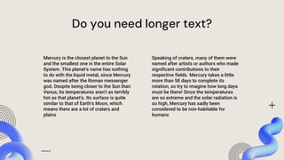 Do you need longer text?
Speaking of craters, many of them were
named after artists or authors who made
significant contributions to their
respective fields. Mercury takes a little
more than 58 days to complete its
rotation, so try to imagine how long days
must be there! Since the temperatures
are so extreme and the solar radiation is
so high, Mercury has sadly been
considered to be non-habitable for
humans
Mercury is the closest planet to the Sun
and the smallest one in the entire Solar
System. This planet's name has nothing
to do with the liquid metal, since Mercury
was named after the Roman messenger
god. Despite being closer to the Sun than
Venus, its temperatures aren't as terribly
hot as that planet's. Its surface is quite
similar to that of Earth's Moon, which
means there are a lot of craters and
plains
 