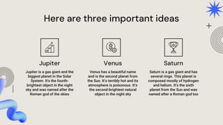 Here are three important ideas
Jupiter is a gas giant and the
biggest planet in the Solar
System. It's the fourth-
brightest object in the night
sky and was named after the
Roman god of the skies
Venus has a beautiful name
and is the second planet from
the Sun. It’s terribly hot and its
atmosphere is poisonous. It’s
the second-brightest natural
object in the night sky
Saturn is a gas giant and has
several rings. This planet is
composed mostly of hydrogen
and helium. It’s the sixth
planet from the Sun and was
named after a Roman god too
Jupiter Venus Saturn
 