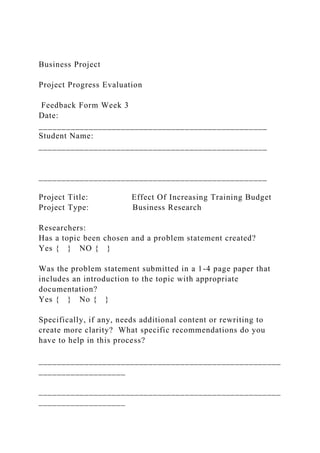 Business Project
Project Progress Evaluation
Feedback Form Week 3
Date:
__________________________________________________
Student Name:
__________________________________________________
__________________________________________________
Project Title: Effect Of Increasing Training Budget
Project Type: Business Research
Researchers:
Has a topic been chosen and a problem statement created?
Yes { } NO { }
Was the problem statement submitted in a 1-4 page paper that
includes an introduction to the topic with appropriate
documentation?
Yes { } No { }
Specifically, if any, needs additional content or rewriting to
create more clarity? What specific recommendations do you
have to help in this process?
_____________________________________________________
___________________
_____________________________________________________
___________________
 