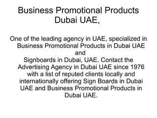 Business Promotional Products Dubai UAE,  One of the leading agency in UAE, specialized in Business Promotional Products in Dubai UAE and  Signboards in Dubai, UAE. Contact the Advertising Agency in Dubai UAE since 1976 with a list of reputed clients locally and internationally offering Sign Boards in Dubai UAE and Business Promotional Products in Dubai UAE. 