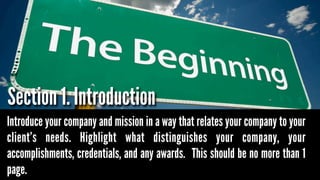 Section 1. Introduction
Introduce your company and mission in a way that relates your company to your
client’s needs. Highlight what distinguishes your company, your
accomplishments, credentials, and any awards. This should be no more than 1
page.

 