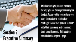 Section 2.
Executive Summary

This is where you present the case
for why you are the right company for
the job. Focus on the conclusions you
want the reader to reach after
reading it. Show that you are familiar
with their company, and can meet
their specific needs. This section
should also be kept to 1 page.

 