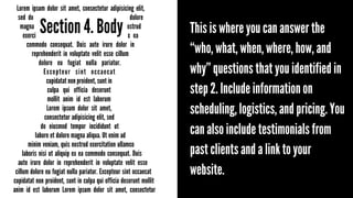 Lorem ipsum dolor sit amet, consectetur adipisicing elit,
sed do eiusmod tempor incididunt ut labore et dolore
magna aliqua. Ut enim ad minim veniam, quis nostrud
exercitation ullamco laboris nisi ut aliquip ex ea
commodo consequat. Duis aute irure dolor in
reprehenderit in voluptate velit esse cillum
dolore eu fugiat nulla pariatur.
Excepteur sint occaecat
cupidatat non proident, sunt in
culpa qui officia deserunt
mollit anim id est laborum
Lorem ipsum dolor sit amet,
consectetur adipisicing elit, sed
do eiusmod tempor incididunt ut
labore et dolore magna aliqua. Ut enim ad
minim veniam, quis nostrud exercitation ullamco
laboris nisi ut aliquip ex ea commodo consequat. Duis
aute irure dolor in reprehenderit in voluptate velit esse
cillum dolore eu fugiat nulla pariatur. Excepteur sint occaecat
cupidatat non proident, sunt in culpa qui officia deserunt mollit
anim id est laborum Lorem ipsum dolor sit amet, consectetur

Section 4. Body

This is where you can answer the
“who, what, when, where, how, and
why” questions that you identified in
step 2. Include information on
scheduling, logistics, and pricing. You
can also include testimonials from
past clients and a link to your
website.

 