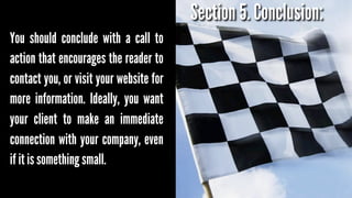 Section 5. Conclusion:
You should conclude with a call to
action that encourages the reader to
contact you, or visit your website for
more information. Ideally, you want
your client to make an immediate
connection with your company, even
if it is something small.

 