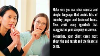 Make sure you use clear concise and
simple language that avoids lots of
industry jargon and technical terms.
Also, avoid using hyperbole that
exaggerates your company or service.
Remember, your client cares most
about the end result and the financial
costs.

 