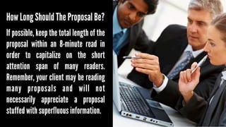 How Long Should The Proposal Be?
If possible, keep the total length of the
proposal within an 8-minute read in
order to capitalize on the short
attention span of many readers.
Remember, your client may be reading
many proposals and will not
necessarily appreciate a proposal
stuffed with superfluous information.

 