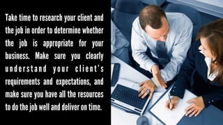 Take time to research your client and
the job in order to determine whether
the job is appropriate for your
business. Make sure you clearly
understand your client’s
requirements and expectations, and
make sure you have all the resources
to do the job well and deliver on time.

 
