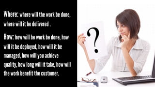Where: where will the work be done,
where will it be delivered .

How: how will be work be done, how
will it be deployed, how will it be
managed, how will you achieve
quality, how long will it take, how will
the work benefit the customer.

 