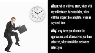 When: when will you start, when will
key milestones be scheduled, when
will the project be complete, when is
payment due.

Why: why have you chosen the
approaches and alternatives you have
selected, why should the customer
select you

 