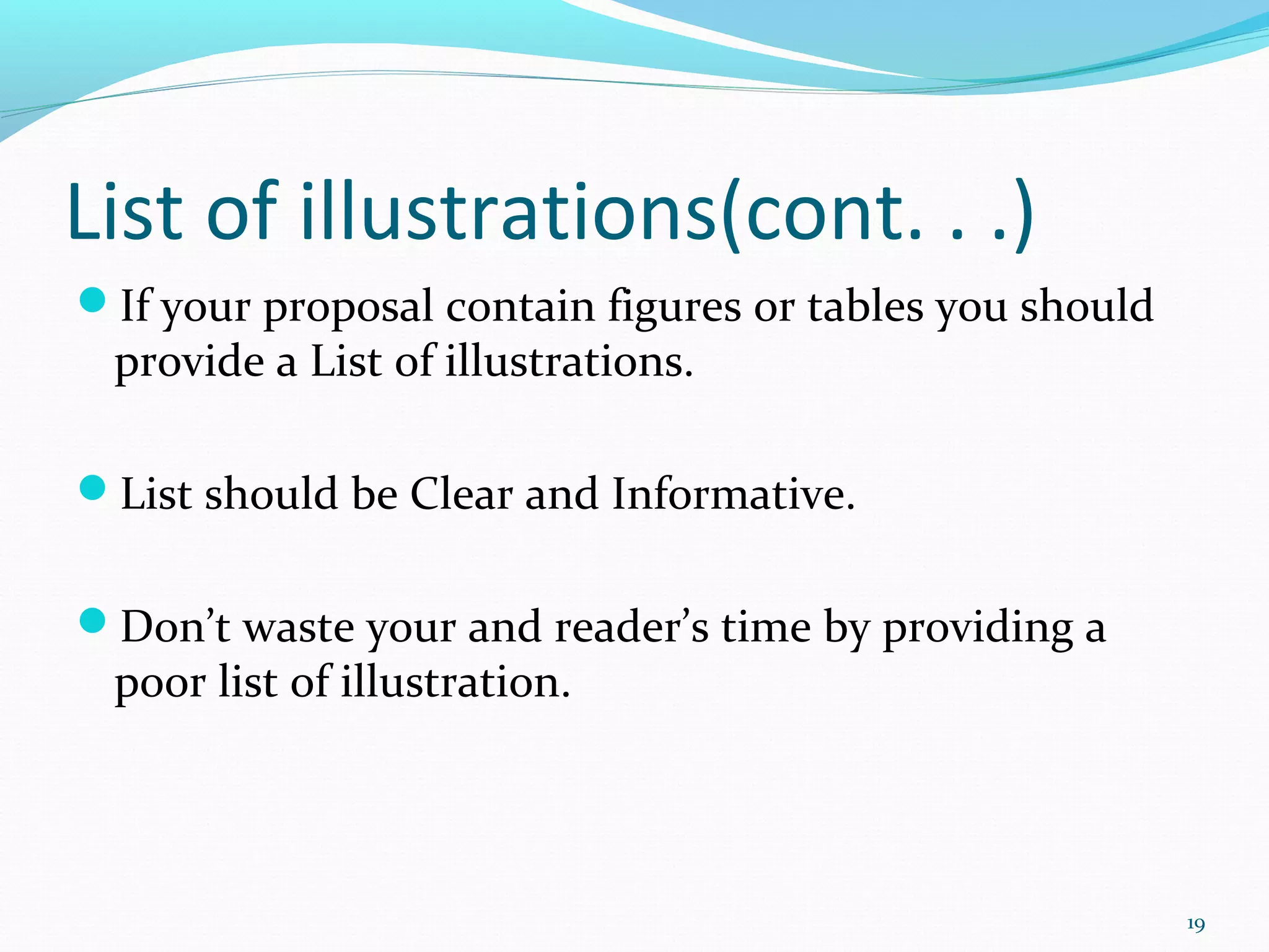 List of illustrations(cont. . .)
If your proposal contain figures or tables you should
provide a List of illustrations.
List should be Clear and Informative.
Don’t waste your and reader’s time by providing a
poor list of illustration.
19
 
