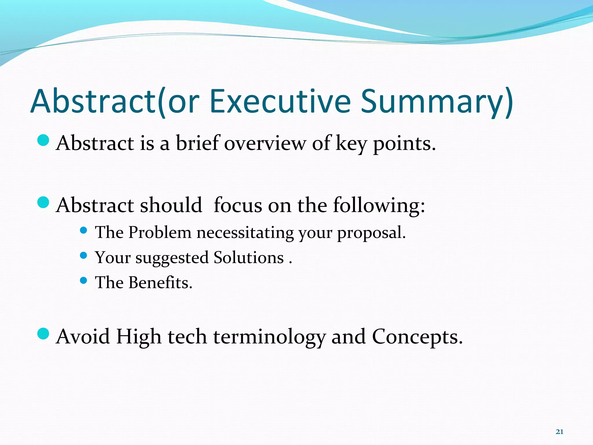 Abstract(or Executive Summary)
Abstract is a brief overview of key points.
Abstract should focus on the following:
 The Problem necessitating your proposal.
 Your suggested Solutions .
 The Benefits.
Avoid High tech terminology and Concepts.
21
 
