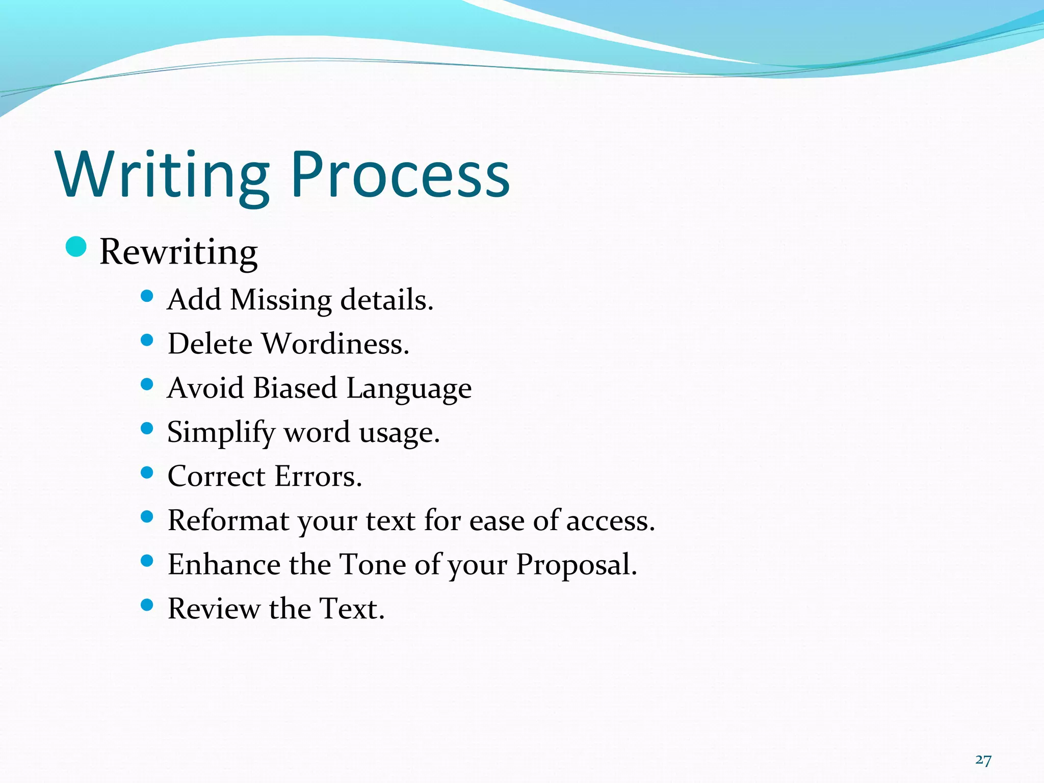 Writing Process
Rewriting
 Add Missing details.
 Delete Wordiness.
 Avoid Biased Language
 Simplify word usage.
 Correct Errors.
 Reformat your text for ease of access.
 Enhance the Tone of your Proposal.
 Review the Text.
27
 