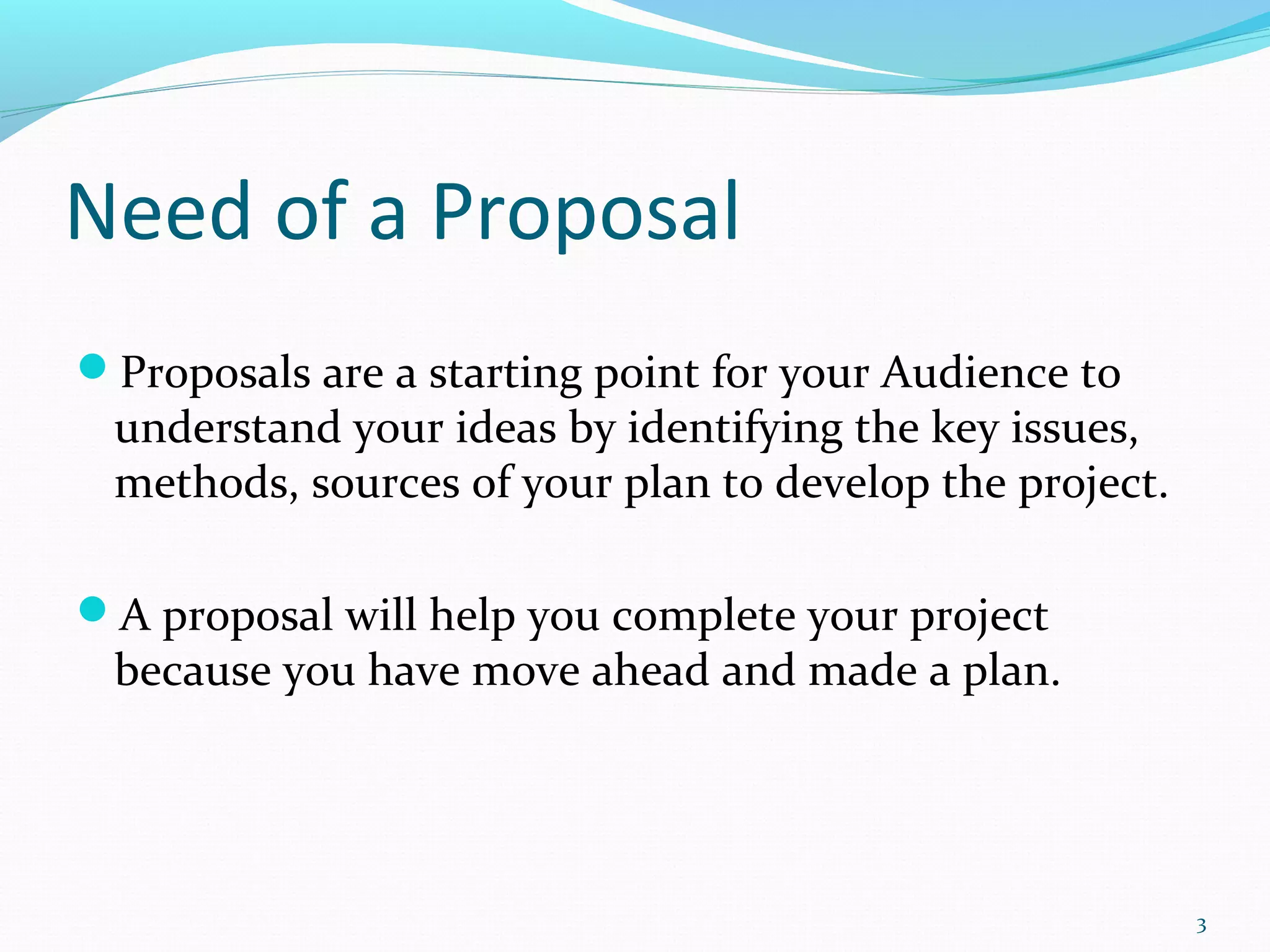 Need of a Proposal
Proposals are a starting point for your Audience to
understand your ideas by identifying the key issues,
methods, sources of your plan to develop the project.
A proposal will help you complete your project
because you have move ahead and made a plan.
3
 