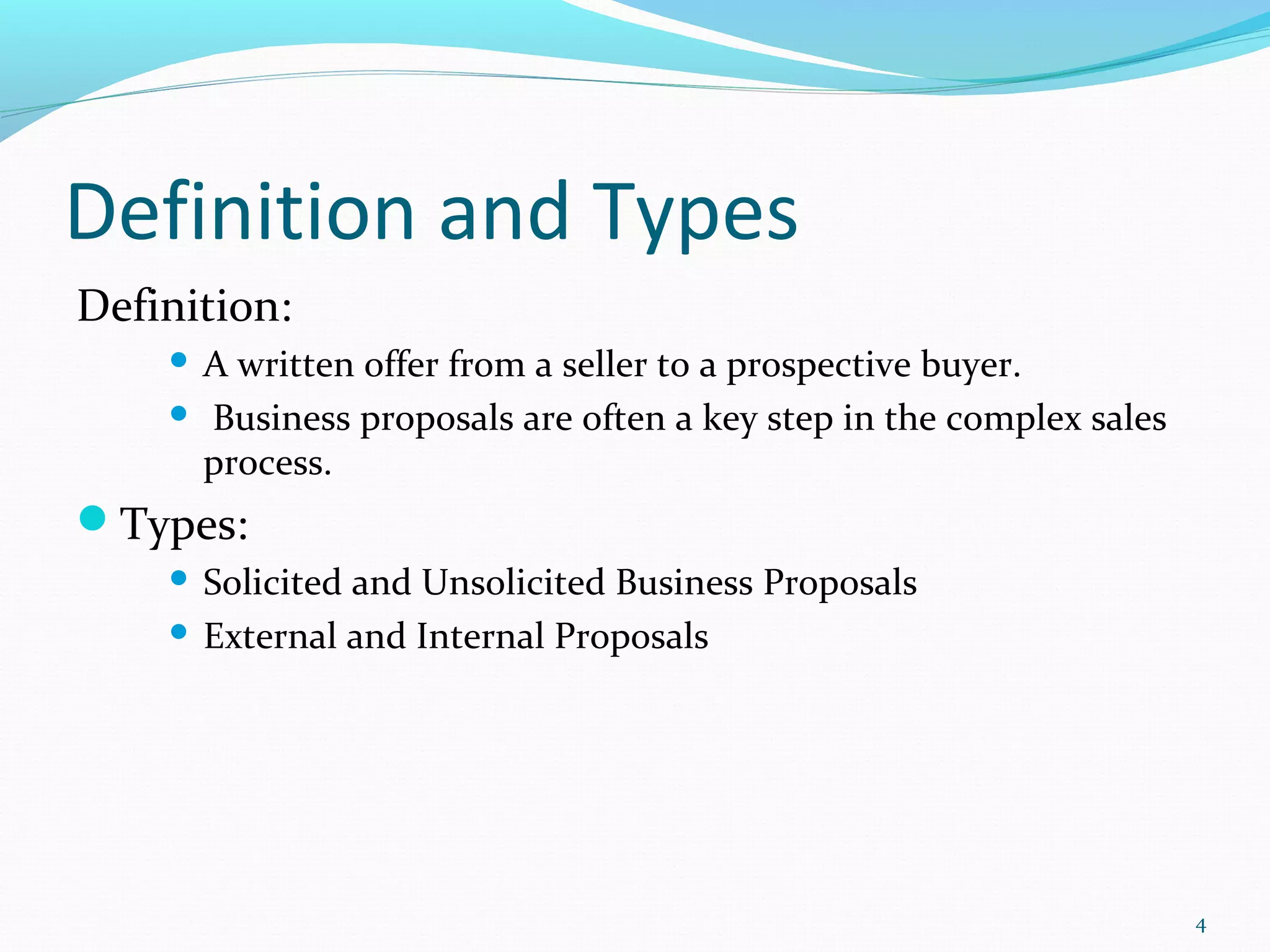 Definition and Types
Definition:
 A written offer from a seller to a prospective buyer.
 Business proposals are often a key step in the complex sales
process.
Types:
 Solicited and Unsolicited Business Proposals
 External and Internal Proposals
4
 