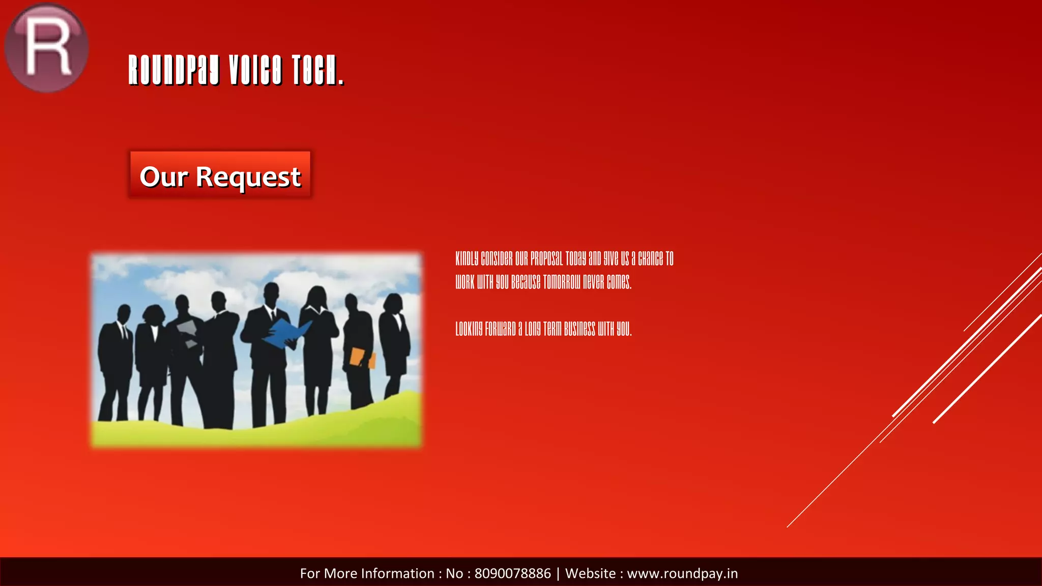 ROUNDPAY VOICE TECH.ROUNDPAY VOICE TECH.
Our RequestOur Request
For More Information : No : 8090078886 | Website : www.roundpay.in
Kindlyconsiderourproposaltodayandgiveusachanceto
workwithyoubecausetomorrownevercomes.
Lookingforwardalongtermbusinesswithyou.
 