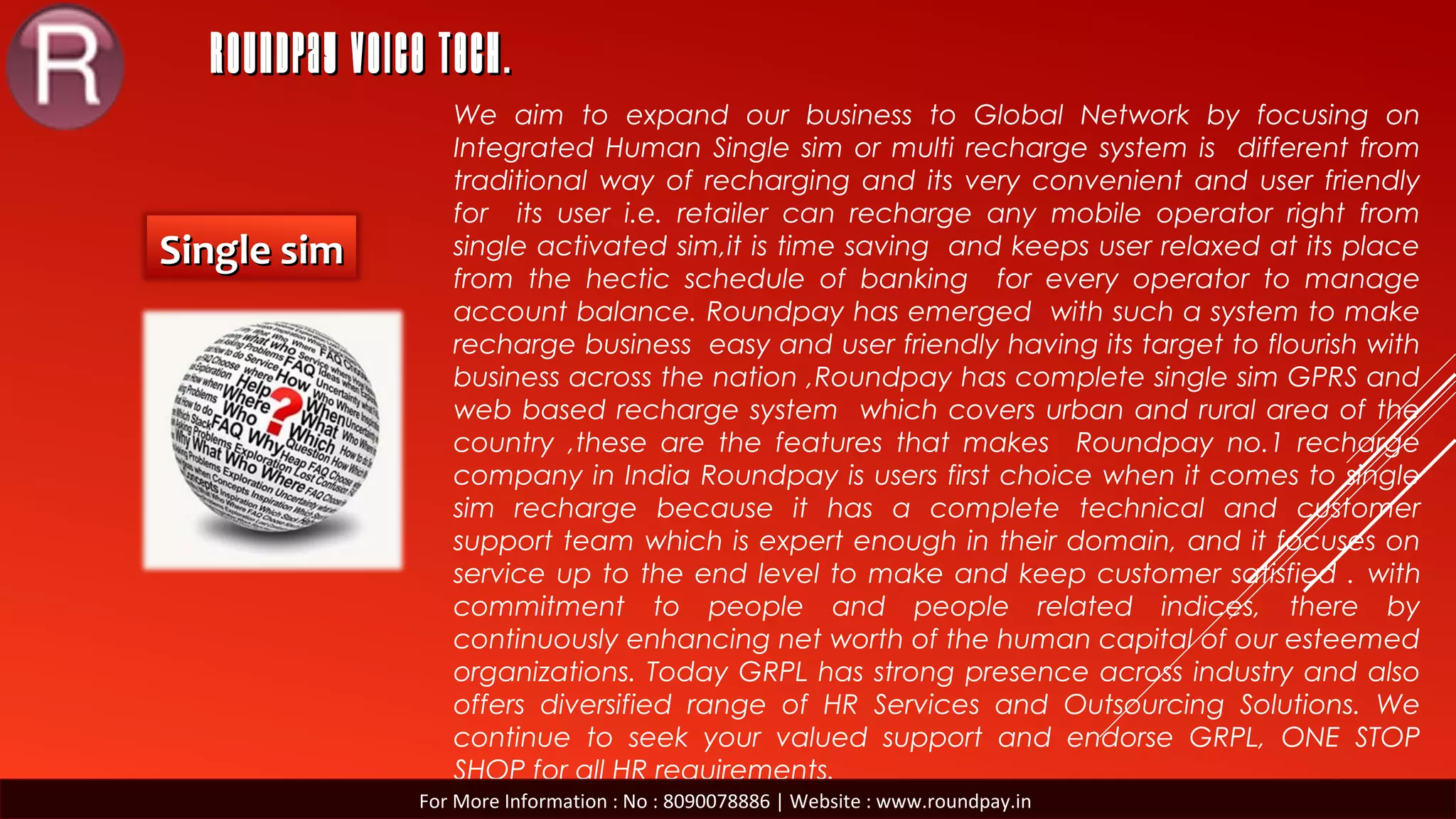 ROUNDPAY VOICE TECH.ROUNDPAY VOICE TECH.
Single simSingle sim
We aim to expand our business to Global Network by focusing on
Integrated Human Single sim or multi recharge system is different from
traditional way of recharging and its very convenient and user friendly
for its user i.e. retailer can recharge any mobile operator right from
single activated sim,it is time saving and keeps user relaxed at its place
from the hectic schedule of banking for every operator to manage
account balance. Roundpay has emerged with such a system to make
recharge business easy and user friendly having its target to flourish with
business across the nation ,Roundpay has complete single sim GPRS and
web based recharge system which covers urban and rural area of the
country ,these are the features that makes Roundpay no.1 recharge
company in India Roundpay is users first choice when it comes to single
sim recharge because it has a complete technical and customer
support team which is expert enough in their domain, and it focuses on
service up to the end level to make and keep customer satisfied . with
commitment to people and people related indices, there by
continuously enhancing net worth of the human capital of our esteemed
organizations. Today GRPL has strong presence across industry and also
offers diversified range of HR Services and Outsourcing Solutions. We
continue to seek your valued support and endorse GRPL, ONE STOP
SHOP for all HR requirements.
For More Information : No : 8090078886 | Website : www.roundpay.in
 