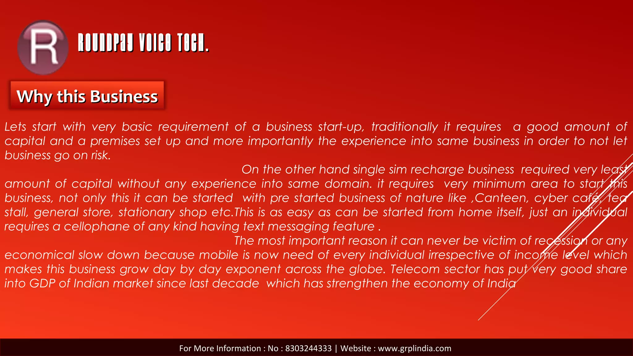 ROUNDPAY VOICE TECH.ROUNDPAY VOICE TECH.
Why this BusinessWhy this Business
Lets start with very basic requirement of a business start-up, traditionally it requires a good amount of
capital and a premises set up and more importantly the experience into same business in order to not let
business go on risk.
On the other hand single sim recharge business required very least
amount of capital without any experience into same domain. it requires very minimum area to start this
business, not only this it can be started with pre started business of nature like ,Canteen, cyber café, tea
stall, general store, stationary shop etc.This is as easy as can be started from home itself, just an individual
requires a cellophane of any kind having text messaging feature .
The most important reason it can never be victim of recession or any
economical slow down because mobile is now need of every individual irrespective of income level which
makes this business grow day by day exponent across the globe. Telecom sector has put very good share
into GDP of Indian market since last decade which has strengthen the economy of India
For More Information : No : 8303244333 | Website : www.grplindia.com
 