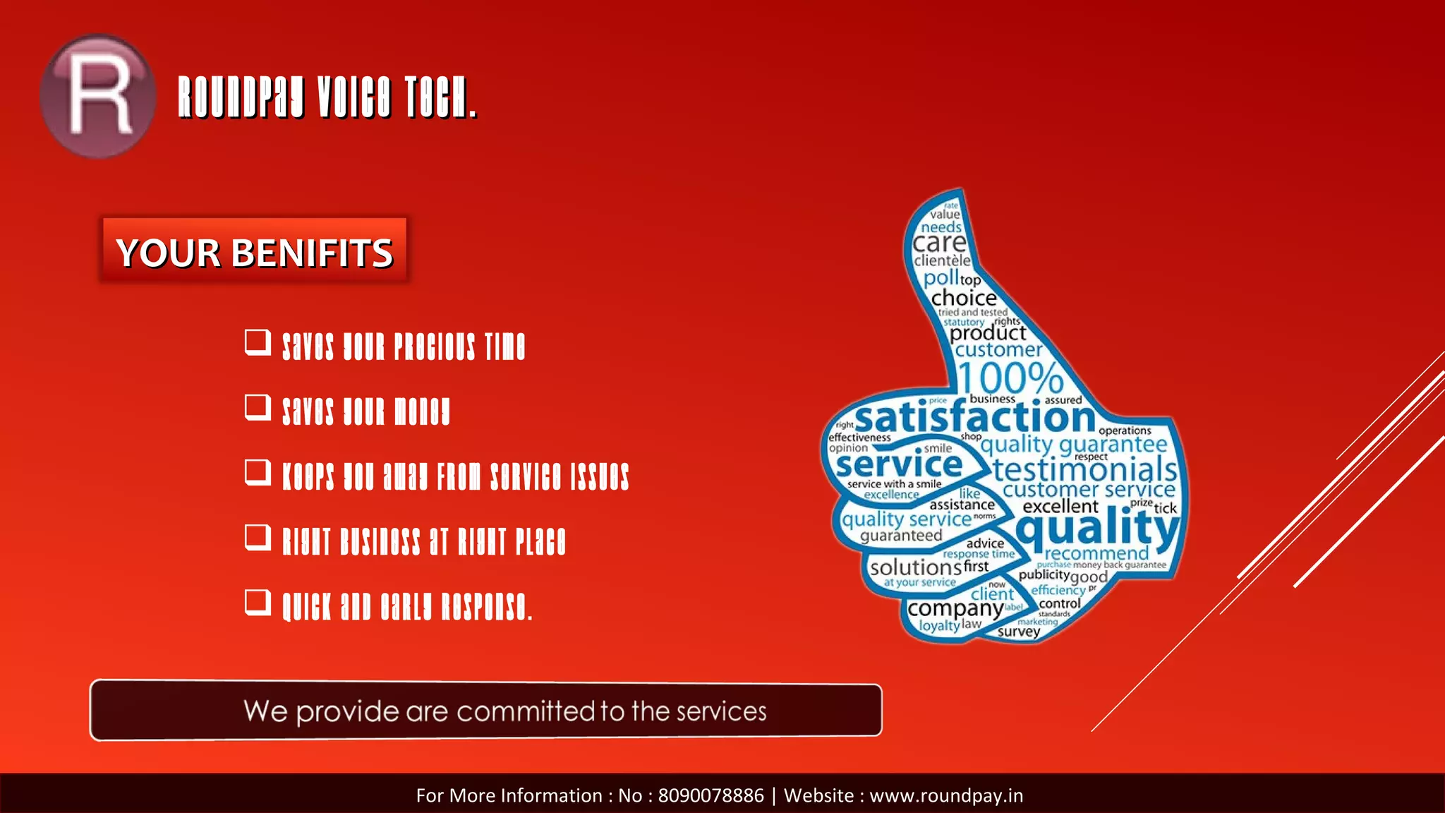 ROUNDPAY VOICE TECH.ROUNDPAY VOICE TECH.
YOUR BENIFITSYOUR BENIFITS
 Saves your precious TIME
 Saves your MONEY
 Keeps you away from service issues
 Right Business at Right Place
 Quick and Early response.
For More Information : No : 8090078886 | Website : www.roundpay.in
 