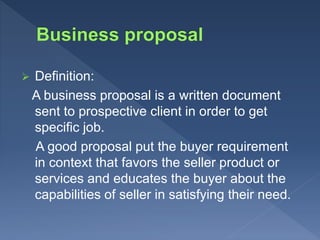  Definition:
A business proposal is a written document
sent to prospective client in order to get
specific job.
A good proposal put the buyer requirement
in context that favors the seller product or
services and educates the buyer about the
capabilities of seller in satisfying their need.
 