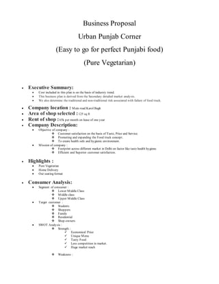 Business Proposal
Urban Punjab Corner
(Easy to go for perfect Punjabi food)
(Pure Vegetarian)
 Executive Summary:
 Cost included in this plan is on the basis of industry trend.
 This business plan is derived from the Secondary detailed market analysis.
 We also determine the traditional and non-traditional risk associated with failure of food truck.
 Company location : Main road Karol Bagh
 Area of shop selected :125 sq ft
 Rent of shop :65k per month on lease of one year
 Company Description:
 Objective of company :
 Customer satisfaction on the basis of Taste, Price and Service.
 Promoting and expanding the Food truck concept.
 To create health safe and hygienic environment.
 Mission of company :
 Footprint across different market in Delhi on factor like taste health hygiene.
 Efficient and Superior customer satisfaction.
 Highlights :
 Pure Vegetarian
 Home Delivery
 Out seating format
 Consumer Analysis:
 Segment of consumer :
 Lower Middle Class
 Middle class
 Upper Middle Class
 Target customer :
 Students
 Shoppers
 Family
 Residential
 Shop-owners
 SWOT Analysis :
 Strength :
 Economical Price
 Unique Menu
 Tasty Food
 Less competition in market.
 Huge market reach
 Weakness :
 