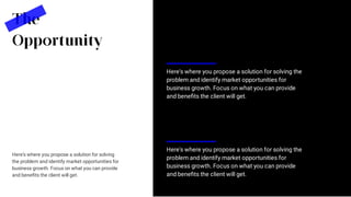 Here's where you propose a solution for solving the
problem and identify market opportunities for
business growth. Focus on what you can provide
and beneﬁts the client will get.
The
Opportunity
Here's where you propose a solution for solving
the problem and identify market opportunities for
business growth. Focus on what you can provide
and beneﬁts the client will get.
Here's where you propose a solution for solving the
problem and identify market opportunities for
business growth. Focus on what you can provide
and beneﬁts the client will get.
 