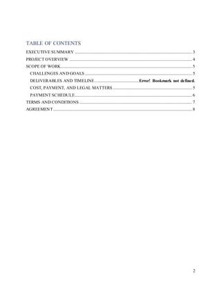 2
TABLE OF CONTENTS
EXECUTIVE SUMMARY ............................................................................................................ 3
PROJECT OVERVIEW ................................................................................................................. 4
SCOPE OF WORK......................................................................................................................... 5
CHALLENGES AND GOALS................................................................................................... 5
DELIVERABLES AND TIMELINE.........................................Error! Bookmark not defined.
COST, PAYMENT, AND LEGAL MATTERS ......................................................................... 5
PAYMENT SCHEDULE............................................................................................................ 6
TERMS AND CONDITIONS........................................................................................................ 7
AGREEMENT................................................................................................................................ 8
 