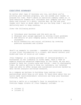 3
EXECUTIVE SUMMARY
No matter what type of business you run, and where you’re
pitching your business proposal, you can assume your reader is
pressed for time. That’s where an executive summary comes in. A
good executive summary will introduce your company and sell your
goals and visions in a short, concise way. By the end your
reader will have no doubt about how you can help them - and will
definitely want to keep reading.
Cover the following points:
 Introduce your business and the work you do
 Showcase your unique approach to solving client problems
 Add details of your company goals, vision and mission
statement
 Build credibility and social collateral by covering
previous successes and clients
Here’s an example to consider - remember your executive summary
is your first introduction to a client, and should reflect your
brand and tone of voice at all times:
[Your Company] is a leading provider of [service/product] to
businesses in the [industry or niche name]. With a team of
experts boasting extensive experience in the field, we are well
placed to help our clients grow and thrive - even in challenging
times. By really getting to know our customers, our talented
team are able to offer unique and customized solutions backed by
data driven analysis and broad research.
As a company we believe in building long lasting client
partnerships which help us all grow. To learn more about how our
tailor made [service/product] solutions can help your business
flourish, read on.
Putting a smile on a customer’s face is everything to us.
Previous happy clients of [Your Company] include:
 [client 1]
 [client 2]
 