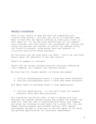 4
PROJECT OVERVIEW
This is your chance to show how well you understand your
client’s pain points - and what you can do to alleviate them.
Bear in mind that you may be tackling an issue your client is
well aware of - or you may have spotted ways you can support
their business that they haven’t yet considered yet. Outline the
issues you believe your product or service can address within
the client’s business, using market data and research to
illustrate your points where possible.
At this point you can stay quite top level - you’ll go into more
detail about the specifics in the next section.
Here’s an example to consider:
Here’s how the unique [product/service] solutions offered by
[Your Company] will support your business growth.
We know that the [target market] is facing challenges:
 [outline challenge/pain point 1 using data where possible]
 [outline challenge/pain point 2 using data where possible]
And where there is challenge there is also opportunity:
 [outline opportunities - or how you’ll help the reader’s
business using data where possible]
The customized service we offer is key to making sure your
business can achieve optimum growth and outpace the market. Our
team will take the time to understand more about your company
and align our strategy to your goals for a unique fit. You can
expect ongoing support and customer service, with regular
performance reviews to allow you to see the impact of our work,
and provide opportunities for continuous improvement.
 