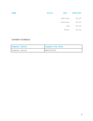 6
Name Price Qty Subtotal
Subtotal $0.00
Discount $0.00
Tax $0.00
Total $0.00
PAYMENT SCHEDULE
Payment amount Payment Due Date
Payment amount MM/DD/YYYY
 
