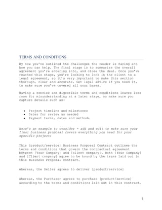 7
TERMS AND CONDITIONS
By now you’ve outlined the challenges the reader is facing and
how you can help. The final stage is to summarize the overall
agreement you’re entering into, and close the deal. Once you’ve
reached this stage, you’re looking to lock in the client to a
legal agreement, so it’s very important to make this section
thorough, clear and accurate. Get legal advice if you need it,
to make sure you’ve covered all your bases.
Having a concise and digestible terms and conditions leaves less
room for misunderstanding at a later stage, so make sure you
capture details such as:
 Project timeline and milestones
 Dates for review as needed
 Payment terms, dates and methods
Here’s an example to consider - add and edit to make sure your
final business proposal covers everything you need for your
specific project:
This [product/service] Business Proposal Contract outlines the
terms and conditions that govern the contractual agreement
between [Your Company] and [client company]. Both [Your Company]
and [Client company] agree to be bound by the terms laid out in
this Business Proposal Contract.
whereas, the Seller agrees to deliver [product/service]
whereas, the Purchaser agrees to purchase [product/service]
according to the terms and conditions laid out in this contract.
 