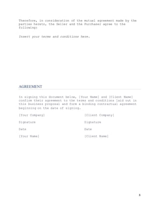 8
Therefore, in consideration of the mutual agreement made by the
parties hereto, the Seller and the Purchaser agree to the
following:
Insert your terms and conditions here.
AGREEMENT
In signing this document below, [Your Name] and [Client Name]
confirm their agreement to the terms and conditions laid out in
this business proposal and form a binding contractual agreement
beginning on the date of signing.
[Your Company] [Client Company]
Signature Signature
Date Date
[Your Name] [Client Name]
 