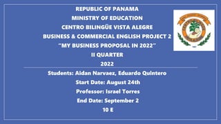 REPUBLIC OF PANAMA
MINISTRY OF EDUCATION
CENTRO BILINGÜE VISTA ALEGRE
BUSINESS & COMMERCIAL ENGLISH PROJECT 2
“MY BUSINESS PROPOSAL IN 2022”
II QUARTER
2022
Students: Aidan Narvaez, Eduardo Quintero
Start Date: August 24th
Professor: Israel Torres
End Date: September 2
10 E
 