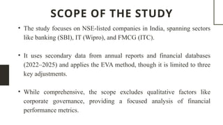 SCOPE OF THE STUDY
• The study focuses on NSE-listed companies in India, spanning sectors
like banking (SBI), IT (Wipro), and FMCG (ITC).
• It uses secondary data from annual reports and financial databases
(2022–2025) and applies the EVA method, though it is limited to three
key adjustments.
• While comprehensive, the scope excludes qualitative factors like
corporate governance, providing a focused analysis of financial
performance metrics.
 