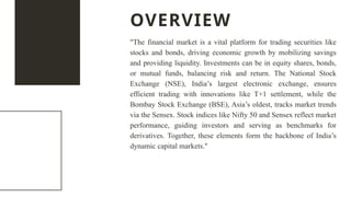 OVERVIEW
"The financial market is a vital platform for trading securities like
stocks and bonds, driving economic growth by mobilizing savings
and providing liquidity. Investments can be in equity shares, bonds,
or mutual funds, balancing risk and return. The National Stock
Exchange (NSE), India’s largest electronic exchange, ensures
efficient trading with innovations like T+1 settlement, while the
Bombay Stock Exchange (BSE), Asia’s oldest, tracks market trends
via the Sensex. Stock indices like Nifty 50 and Sensex reflect market
performance, guiding investors and serving as benchmarks for
derivatives. Together, these elements form the backbone of India’s
dynamic capital markets."
 