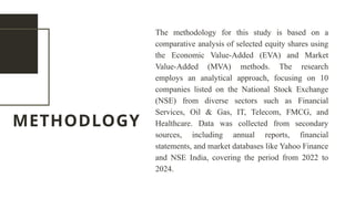 METHODLOGY
The methodology for this study is based on a
comparative analysis of selected equity shares using
the Economic Value-Added (EVA) and Market
Value-Added (MVA) methods. The research
employs an analytical approach, focusing on 10
companies listed on the National Stock Exchange
(NSE) from diverse sectors such as Financial
Services, Oil & Gas, IT, Telecom, FMCG, and
Healthcare. Data was collected from secondary
sources, including annual reports, financial
statements, and market databases like Yahoo Finance
and NSE India, covering the period from 2022 to
2024.
 
