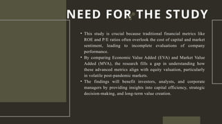 • This study is crucial because traditional financial metrics like
ROE and P/E ratios often overlook the cost of capital and market
sentiment, leading to incomplete evaluations of company
performance.
• By comparing Economic Value Added (EVA) and Market Value
Added (MVA), the research fills a gap in understanding how
these advanced metrics align with equity valuation, particularly
in volatile post-pandemic markets.
• The findings will benefit investors, analysts, and corporate
managers by providing insights into capital efficiency, strategic
decision-making, and long-term value creation.
NEED FOR THE STUDY
 