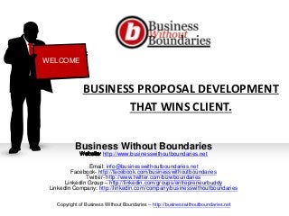 BUSINESS PROPOSAL DEVELOPMENT
THAT WINS CLIENT.
Business Without Boundaries
http://www.businesswithoutboundaries.net
Email: info@businesswithoutboundaries.net
Facebook- http://facebook.com/businesswithoutboundaries
Twitter- http://www.twitter.com/bizwboundaries
LinkedIn Group – http://linkedin.com/groups/entrepreneurbuddy
LinkedIn Company: http://linkedin.com/company/businesswithoutboundaries
WELCOME
Copyright of Business Without Boundaries -- http://businesswithoutboundaries.net
 