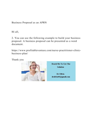 Business Proposal as an APRN
Hi all,
2. You can use the following example to build your business
proposal. A business proposal can be presented as a word
document.
https://www.profitableventure.com/nurse-practitioner-clinic-
business-plan/
Thank you
 