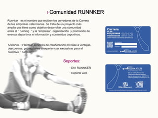 Soportes:
· DNI RUNNKER
· Soporte web
Runnker es el nombre que reciben los corredores de la Carrera
de las empresas valencianas. Se trata de un proyecto más
amplio que tiene como objetivo desarrollar una comunidad
entre el “ running ” y la “empresa” organización y promoción de
eventos deportivos e información y contenidos deportivos.
Acciones : Plantear acciones de colaboración en base a ventajas,
descuentos, promociones o experiencias exclusivas para el
colectivo “ runnker ”
› Comunidad RUNNKER
 