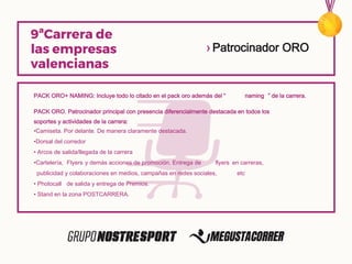 PACK ORO+ NAMING: Incluye todo lo citado en el pack oro además del “ naming ” de la carrera.
PACK ORO. Patrocinador principal con presencia diferencialmente destacada en todos los
soportes y actividades de la carrera:
•Camiseta. Por delante. De manera claramente destacada.
•Dorsal del corredor
• Arcos de salida/llegada de la carrera
•Cartelería, Flyers y demás acciones de promoción. Entrega de flyers en carreras,
publicidad y colaboraciones en medios, campañas en redes sociales, etc
• Photocall de salida y entrega de Premios.
• Stand en la zona POSTCARRERA.
› Patrocinador ORO
 