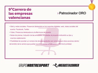 • Web y redes sociales. Presencia destacada en los soportes digitales: web, redes sociales del
evento: Facebook, Twitter.
• Vídeo: Presencia destacada en el aftermovie del evento
• Notas de prensa: Inclusión de las entidades vinculadas al proyecto indicando su tipo y
nivel de colaboración.
• Posibilidad de acordar un número de dorsales gratuitos así como buscar otras acciones dentro
del ámbito de la carrera que puedan ayudar a activar el patrocinio y ROI de la entidad.
› Patrocinador ORO
 