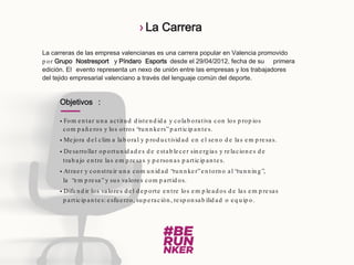 La carreras de las empresa valencianas es una carrera popular en Valencia promovido
p or Grupo Nostresport y Píndaro Esports desde el 29/04/2012, fecha de su primera
edición. El evento representa un nexo de unión entre las empresas y los trabajadores
del tejido empresarial valenciano a través del lenguaje común del deporte.
Objetivos :
 Fom en tar un a actitud d isten d id a y colab orativa con los p rop ios
com p añ eros y los otros “run n kers”p articip an tes.
 Mejora d el clim a lab oral y p rod uctivid ad en el sen o d e las em p resas.
 Desarrollar op ortun id ad es d e estab lecer sin ergias y relacion es d e
trab ajo en tre las em p resas y p erson as p articip an tes.
 Atraer y con struir un a com un id ad “run n ker”en torn o al “run n in g”,
la “em p resa”y sus valores com p artid os.
 Difun d ir los valores d el d ep orte en tre los em p lead os d e las em p resas
p articip an tes: esfuerzo, sup eración , resp on sab ilid ad o eq uip o.
› La Carrera
 
