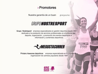 Nuestra garantía de un buen p royecto:
Grupo Nostresport empresa especializada en gestión deportiva desde 2001
dedicada a la prestación de servicios profesionales en el entorno del
deporte, organización y promoción de eventos deportivos e
información y contenidos deportivos.
Píndaro Asesores deportivos empresa especializada en la promoción y
organización de carreras populares desde 1987
› Promotores
 