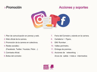› Promoción Acciones y soportes
1. Plan de comunicación en prensa y web.
2. Web oficial de la carrera.
3. Promoción de la carrera en colectivos.
4. Redes sociales :
(Facebook, Twitter, Youtube, Flickr…)
5. Camiseta oficial.
6. Bolsa del corredor.
7. Feria del Corredor y stands en la carrera.
8. Cartelería + Flyers.
9. DNI Runnker .
10. Vallas perímetro.
11. Entrega de premios .
12. Acciones de networking :
Arcos de salida / meta e intermedios
 