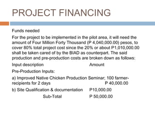 PROJECT FINANCING
Funds needed
For the project to be implemented in the pilot area, it will need the
amount of Four Million Forty Thousand (P 4,040,000.00) pesos, to
cover 80% total project cost since the 20% or about P1,010,000.00
shall be taken cared of by the BIAD as counterpart. The said
production and pre-production costs are broken down as follows:
Input description Amount
Pre-Production Inputs:
a) Improved Native Chicken Production Seminar; 100 farmer-
recipients for 2 days P 40,000.00
b) Site Qualification & documentation P10,000.00
Sub-Total P 50,000.00
 