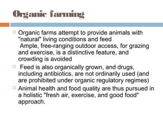 Organic farming
 Organic farms attempt to provide animals with
"natural" living conditions and feed
Ample, free-ranging outdoor access, for grazing
and exercise, is a distinctive feature, and
crowding is avoided
  Feed is also organically grown, and drugs,
including antibiotics, are not ordinarily used (and
are prohibited under organic regulatory regimes)
 Animal health and food quality are thus pursued in
a holistic "fresh air, exercise, and good food"
approach.
 