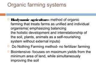 Organic farming systems
 Biodynamic agriculture- method of organic
farming that treats farms as unified and individual
organisms( emphasizing balancing
the holistic development and interrelationship of
the soil, plants, animals as a self-nourishing
system without external inputs)
  Do Nothing Farming method- no fertilizer farming
 Biointensive- focuses on maximum yields from the
minimum area of land, while simultaneously
improving the soil
 